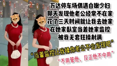 【露脸，超骚对白】万达停车场认识的白嫩少妇，去她家当着监控被无套射满