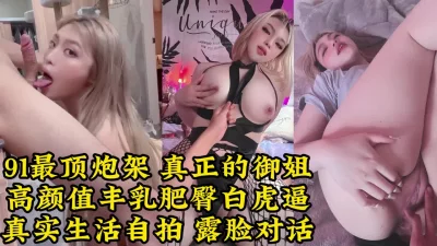 真实生活性爱，91最美御姐炮架，丰乳肥臀白虎逼【约她看视频水印】