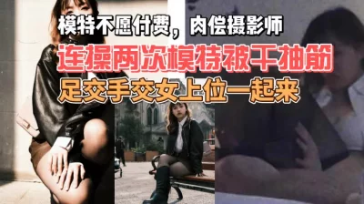 【原创】美女模特肉偿摄影师被连操两次直至抽搐，足交手交女上位一起来