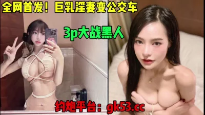 全网独家首发，女神级别巨乳淫妻变公交车，大战黑人（简芥约女主）