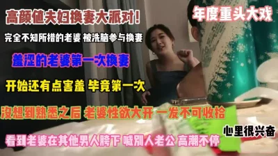 高颜值换妻派对！被洗脑参与看老婆在男人胯下呻吟『禁止内容』